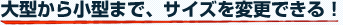 大型から小型まで、サイズを変更できる！