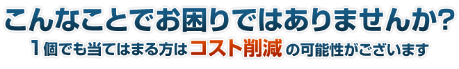 こんなことでお困りではありませんか?1個でも当てはまる方はコスト削減の可能性がございます。