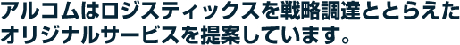 アルコムはロジスティックスを戦略調達ととらえたオリジナルサービスを提案しています。