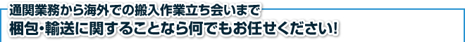 通関業務から海外での搬入作業立ち会いまで梱包・輸送に関することなら何でもお任せください！